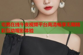 宅男在线午夜视频平台高清畅享无限精彩互动观影体验