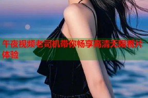午夜视频老司机带你畅享高清无限看片体验