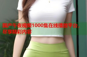 国产午夜视频1000集在线播放平台，尽享精彩内容