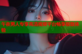 午夜男人专享高清视频平台畅享极致体验