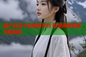 国产高清午夜视频平台 极致画质畅享无限精彩