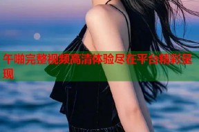 午啪完整视频高清体验尽在平台精彩呈现