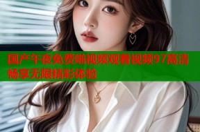 国产午夜免费啪视频观看视频97高清畅享无限精彩体验