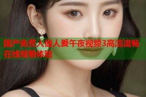 国产免费人做人爰午夜视频3高清流畅在线观看体验