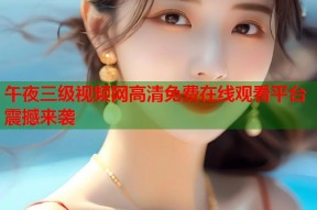 午夜三级视频网高清免费在线观看平台震撼来袭
