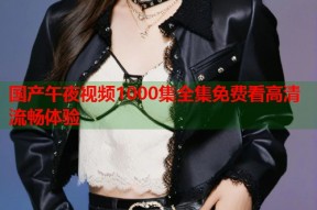 国产午夜视频1000集全集免费看高清流畅体验