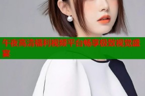 午夜高清福利视频平台畅享极致视觉盛宴