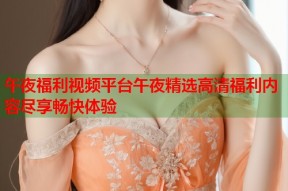 午夜福利视频平台午夜精选高清福利内容尽享畅快体验