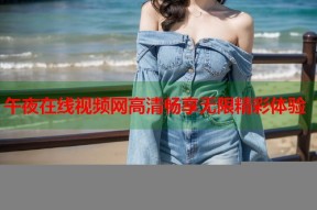 午夜在线视频网高清畅享无限精彩体验