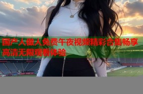 国产人做人免费午夜视频精彩合集畅享高清无限观看体验