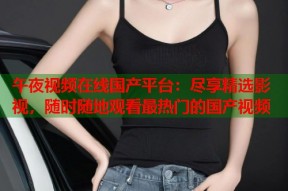 午夜视频在线国产平台：尽享精选影视，随时随地观看最热门的国产视频