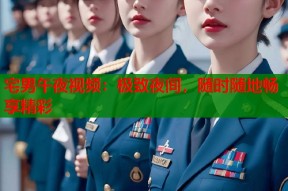 宅男午夜视频：极致夜间，随时随地畅享精彩