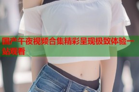 国产午夜视频合集精彩呈现极致体验一站观看