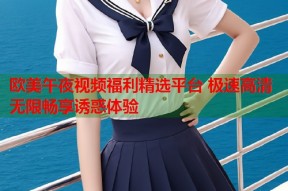 欧美午夜视频福利精选平台 极速高清无限畅享诱惑体验