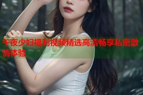 午夜少妇福利视频精选高清畅享私密激情体验