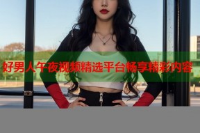 好男人午夜视频精选平台畅享精彩内容