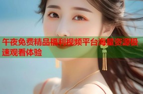 午夜免费精品福利视频平台海量资源极速观看体验