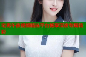 宅男午夜视频精选平台畅享深夜专属精彩
