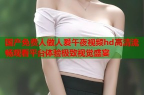 国产免费人做人爰午夜视频hd高清流畅观看平台体验极致视觉盛宴