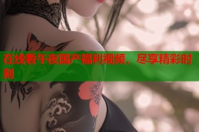 在线看午夜国产福利视频，尽享精彩时刻