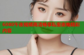 6080午夜视频高清畅享私密夜晚精彩内容