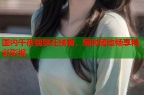国内午夜视频在线看，随时随地畅享精彩影视
