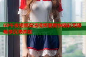 69午夜视频高清视频更新快精彩无限畅享沉浸体验