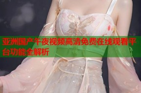 亚洲国产午夜视频高清免费在线观看平台功能全解析