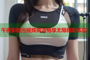 午夜影院污视频高清畅享无限精彩体验