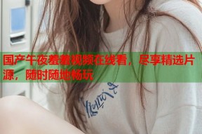 国产午夜羞羞视频在线看，尽享精选片源，随时随地畅玩