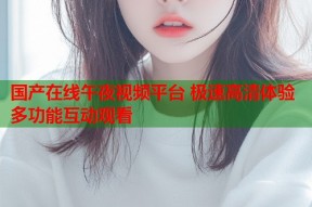 国产在线午夜视频平台 极速高清体验多功能互动观看