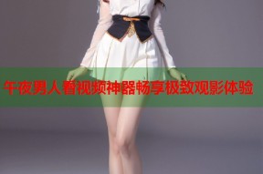 午夜男人看视频神器畅享极致观影体验