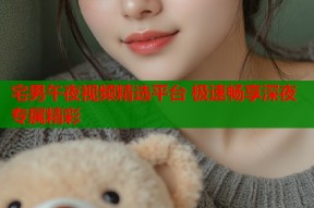 宅男午夜视频精选平台 极速畅享深夜专属精彩