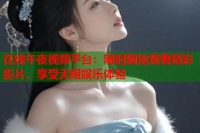 在线午夜视频平台：随时随地观看精彩影片，享受无限娱乐体验