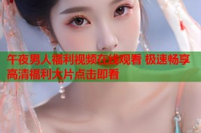 午夜男人福利视频在线观看 极速畅享高清福利大片点击即看