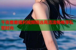 午夜羞羞福利视频精选高清流畅畅享私密时光