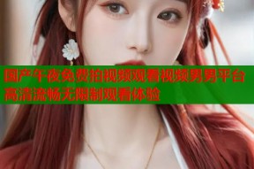 国产午夜免费拍视频观看视频男男平台高清流畅无限制观看体验