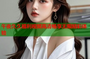 午夜久久福利视频高清畅享无限精彩体验