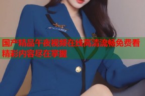 国产精品午夜视频在线高清流畅免费看精彩内容尽在掌握