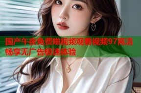 国产午夜免费啪视频观看视频97高清畅享无广告极速体验