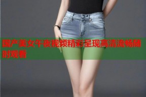 国产美女午夜视频精彩呈现高清流畅随时观看