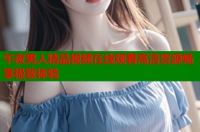 午夜男人精品视频在线观看高清资源畅享极致体验