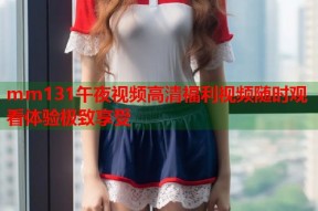 mm131午夜视频高清福利视频随时观看体验极致享受