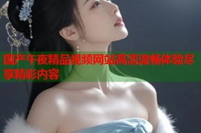 国产午夜精品视频网站高清流畅体验尽享精彩内容