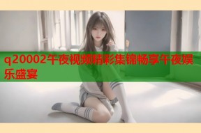 q20002午夜视频精彩集锦畅享午夜娱乐盛宴