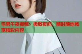 宅男午夜视频：极致夜间，随时随地畅享精彩内容