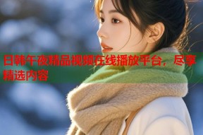 日韩午夜精品视频在线播放平台，尽享精选内容