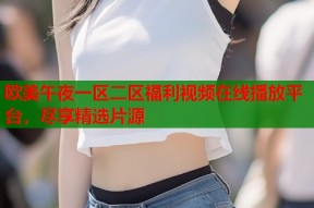 欧美午夜一区二区福利视频在线播放平台，尽享精选片源
