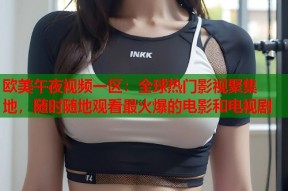 欧美午夜视频一区：全球热门影视聚集地，随时随地观看最火爆的电影和电视剧
