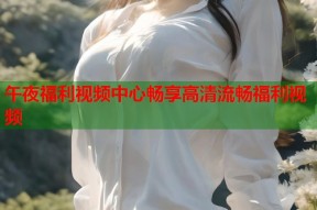 午夜福利视频中心畅享高清流畅福利视频